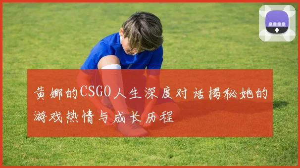 黄娜的CSGO人生深度对话揭秘她的游戏热情与成长历程