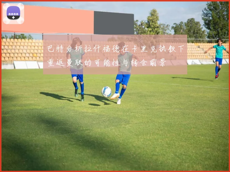 巴特分析拉什福德在卡里克执教下重返曼联的可能性与转会前景
