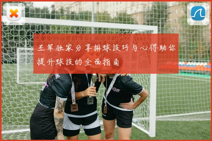 王军独家分享排球技巧与心得助你提升球技的全面指南