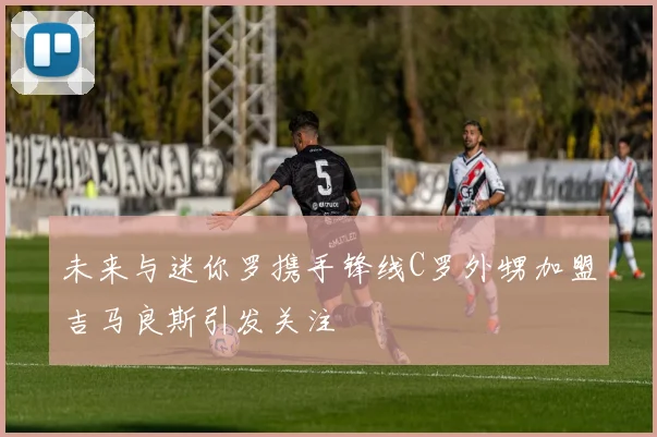 未来与迷你罗携手锋线C罗外甥加盟吉马良斯引发关注
