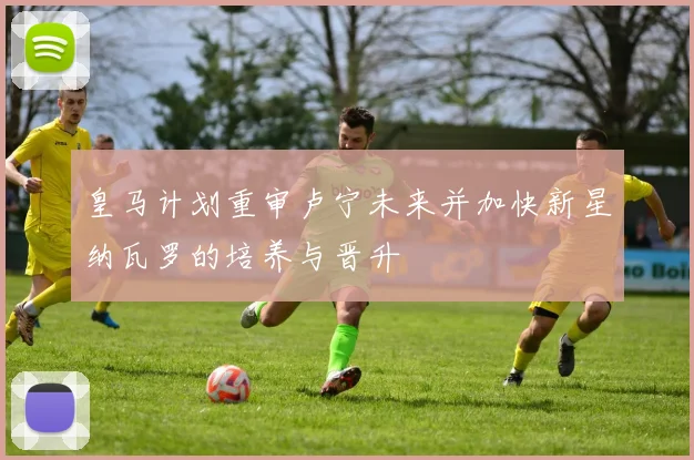 皇马计划重审卢宁未来并加快新星纳瓦罗的培养与晋升