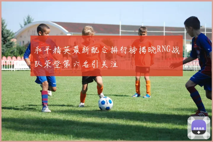 和平精英最新配合排行榜揭晓RNG战队荣登第六名引关注