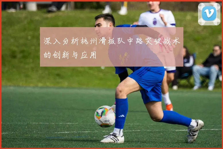 深入分析杭州滑板队中路突破战术的创新与应用