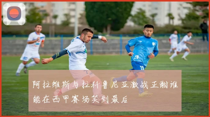 阿拉维斯与拉科鲁尼亚激战正酣谁能在西甲赛场笑到最后