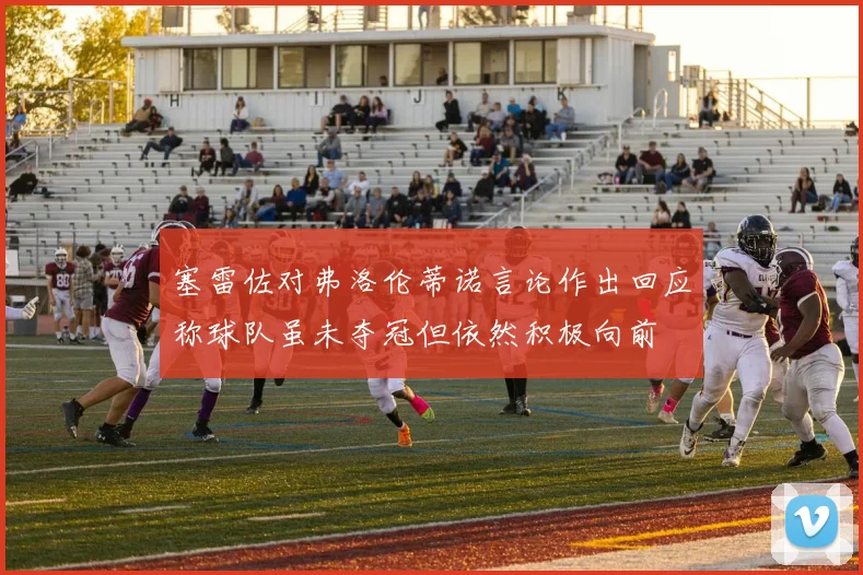 塞雷佐对弗洛伦蒂诺言论作出回应称球队虽未夺冠但依然积极向前