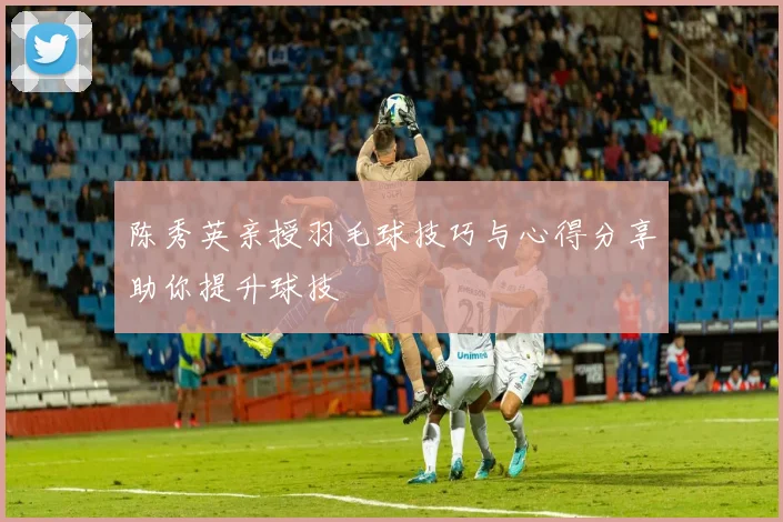 陈秀英亲授羽毛球技巧与心得分享助你提升球技
